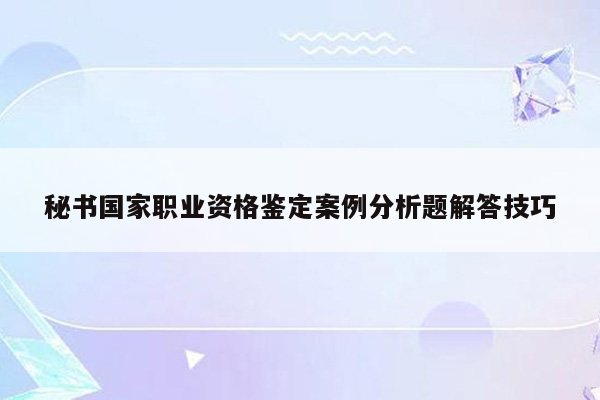 秘书国家职业资格鉴定案例分析题解答技巧