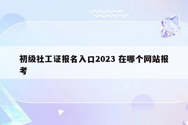 初级社工证报名入口2023 在哪个网站报考