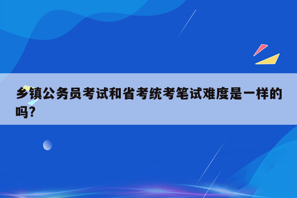 乡镇公务员考试和省考统考笔试难度是一样的吗?