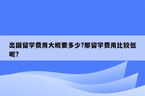 出国留学费用大概要多少?那留学费用比较低呢?