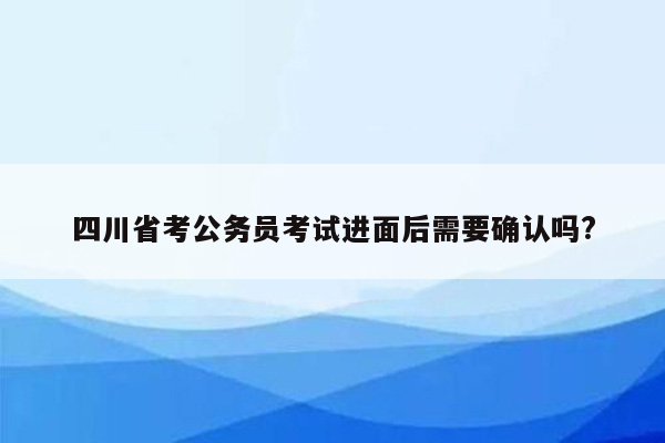 四川省考公务员考试进面后需要确认吗?