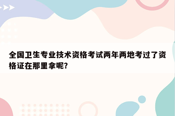 全国卫生专业技术资格考试两年两地考过了资格证在那里拿呢？