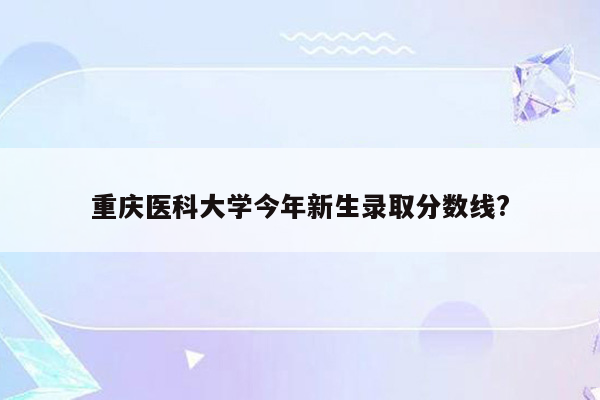 重庆医科大学今年新生录取分数线?