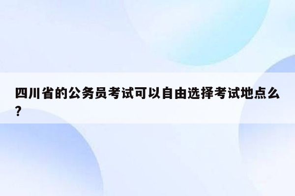 四川省的公务员考试可以自由选择考试地点么?