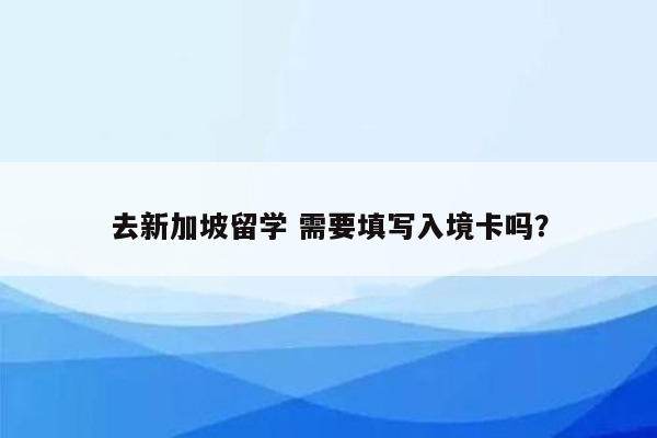 去新加坡留学 需要填写入境卡吗？