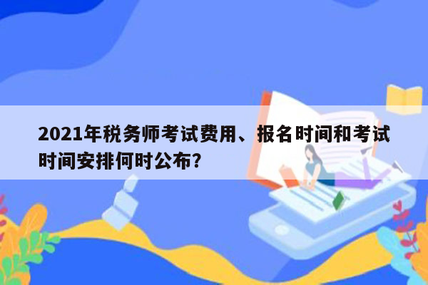 2021年税务师考试费用、报名时间和考试时间安排何时公布？