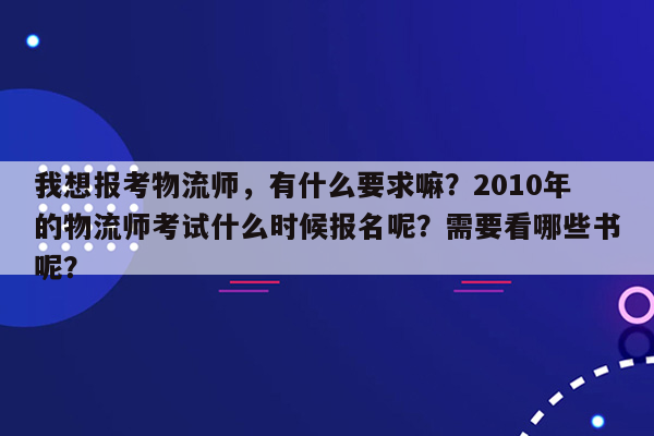 我想报考物流师，有什么要求嘛？2010年的物流师考试什么时候报名呢？需要看哪些书呢？