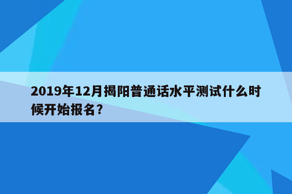 2019年12月揭阳普通话水平测试什么时候开始报名？