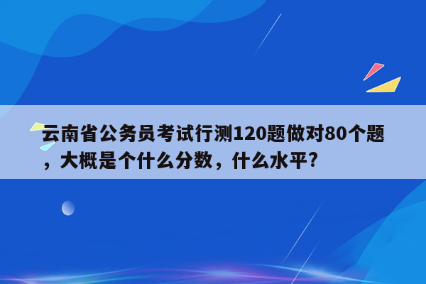 云南省公务员考试行测120题做对80个题，大概是个什么分数，什么水平?