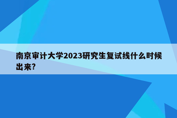 南京审计大学2023研究生复试线什么时候出来?