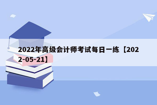 2022年高级会计师考试每日一练【2022-05-21】