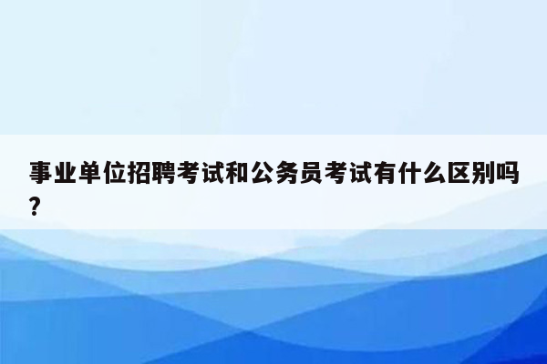 事业单位招聘考试和公务员考试有什么区别吗?