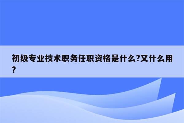 初级专业技术职务任职资格是什么?又什么用?