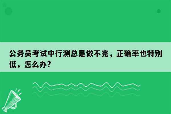 公务员考试中行测总是做不完，正确率也特别低，怎么办?