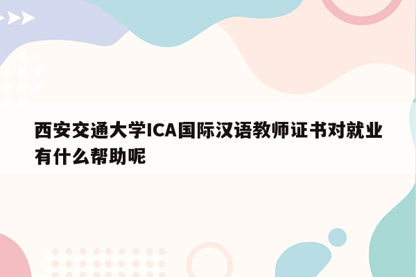 西安交通大学ICA国际汉语教师证书对就业有什么帮助呢