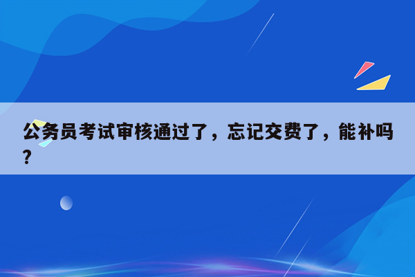 公务员考试审核通过了，忘记交费了，能补吗?