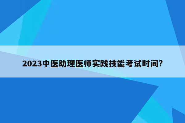 2023中医助理医师实践技能考试时间?