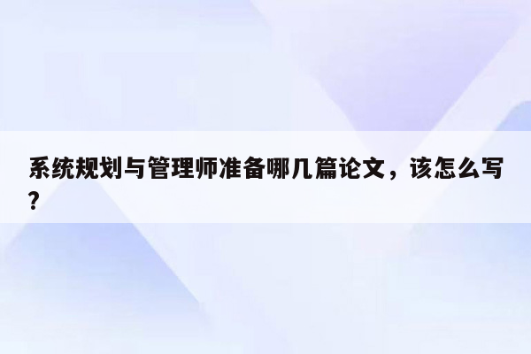 系统规划与管理师准备哪几篇论文，该怎么写?