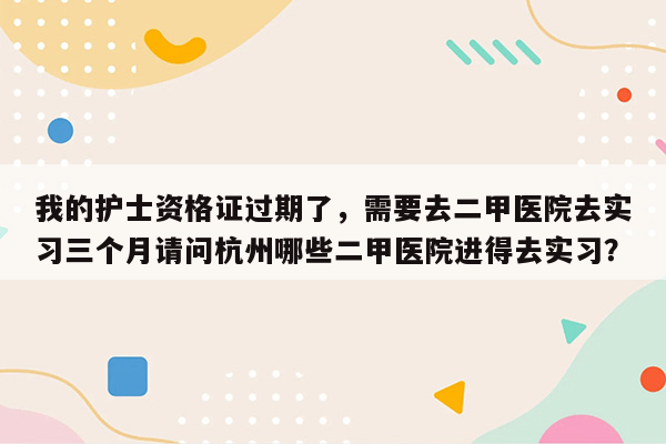 我的护士资格证过期了，需要去二甲医院去实习三个月请问杭州哪些二甲医院进得去实习？