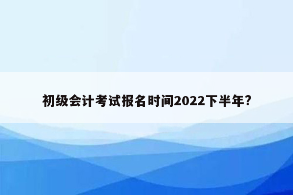 初级会计考试报名时间2022下半年?