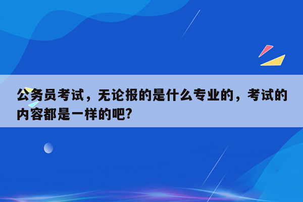 公务员考试，无论报的是什么专业的，考试的内容都是一样的吧?