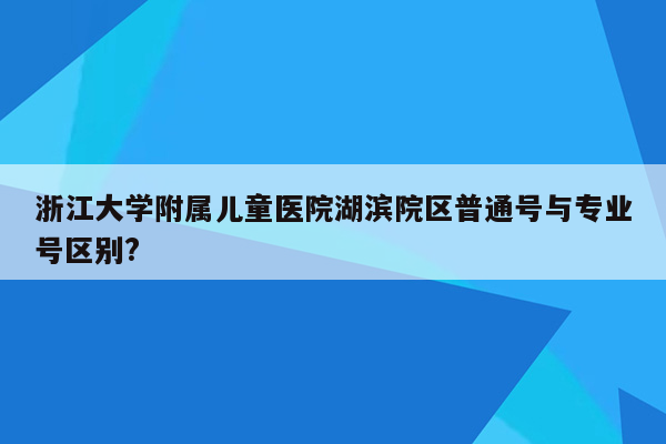 浙江大学附属儿童医院湖滨院区普通号与专业号区别?