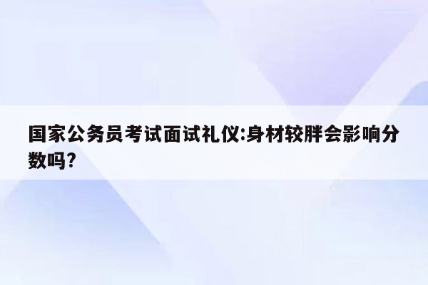 国家公务员考试面试礼仪:身材较胖会影响分数吗?