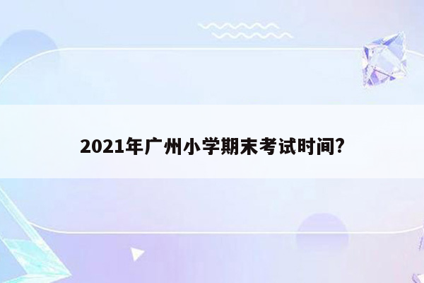 2021年广州小学期末考试时间?