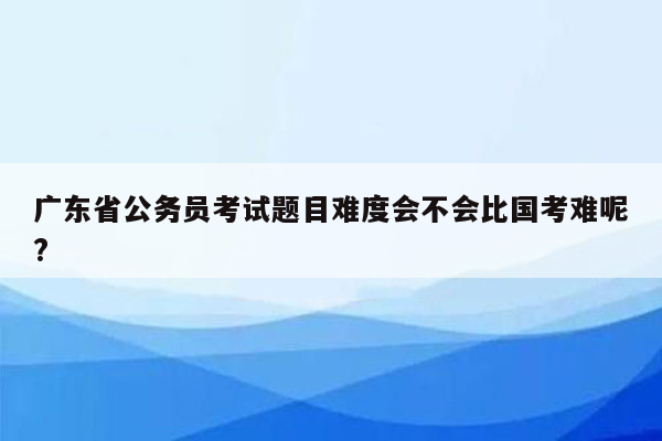 广东省公务员考试题目难度会不会比国考难呢?