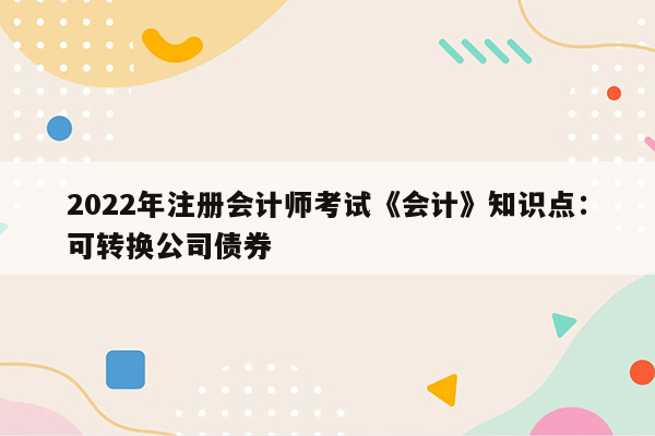 2022年注册会计师考试《会计》知识点：可转换公司债券