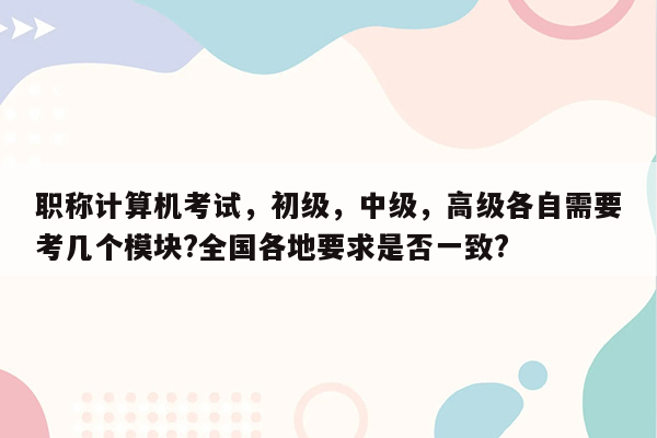 职称计算机考试，初级，中级，高级各自需要考几个模块?全国各地要求是否一致?