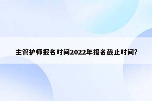 主管护师报名时间2022年报名截止时间?