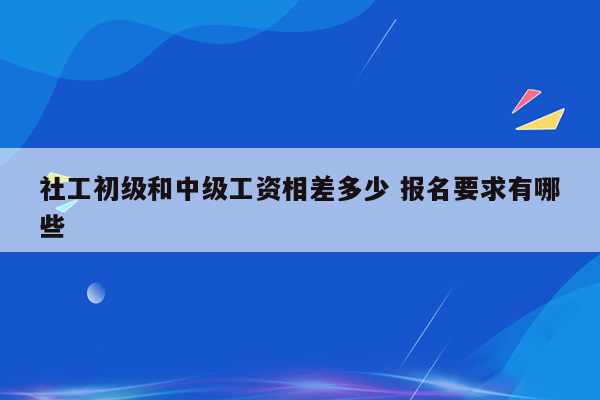 社工初级和中级工资相差多少 报名要求有哪些