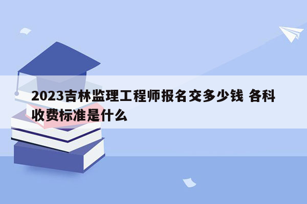 2023吉林监理工程师报名交多少钱 各科收费标准是什么