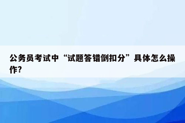 公务员考试中“试题答错倒扣分”具体怎么操作?