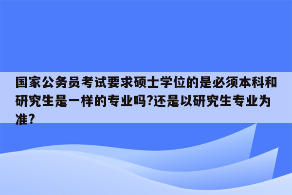 国家公务员考试要求硕士学位的是必须本科和研究生是一样的专业吗?还是以研究生专业为准?