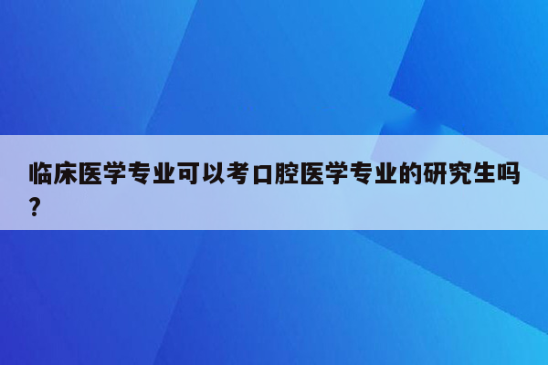 临床医学专业可以考口腔医学专业的研究生吗?