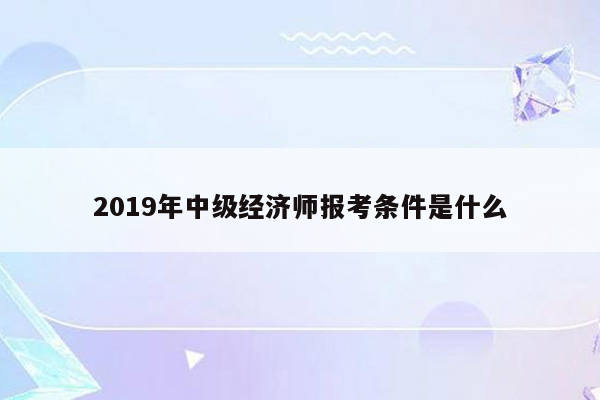 2019年中级经济师报考条件是什么