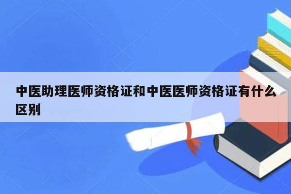 中医助理医师资格证和中医医师资格证有什么区别