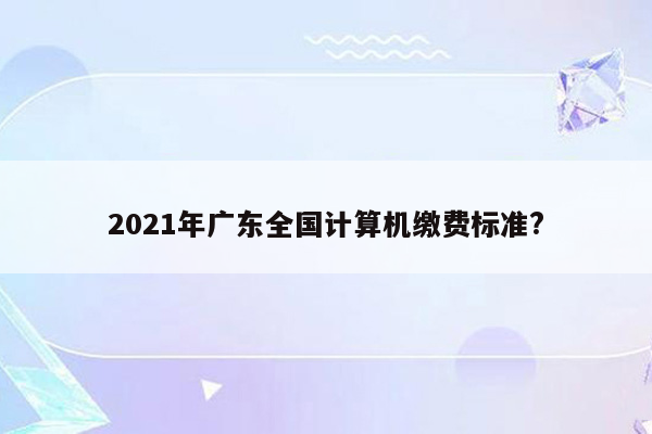 2021年广东全国计算机缴费标准?