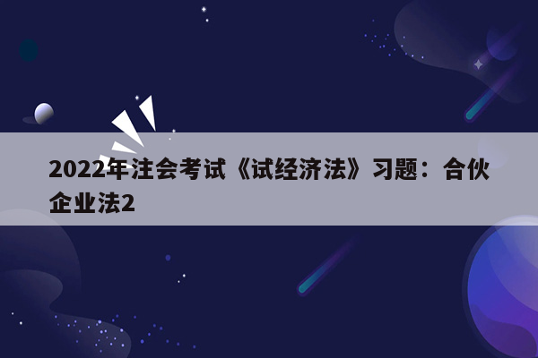 2022年注会考试《试经济法》习题：合伙企业法2