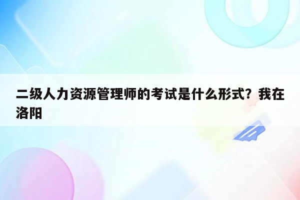 二级人力资源管理师的考试是什么形式？我在洛阳