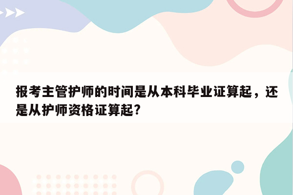 报考主管护师的时间是从本科毕业证算起，还是从护师资格证算起?