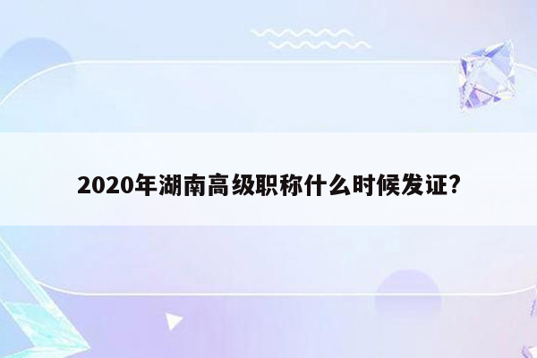 2020年湖南高级职称什么时候发证?