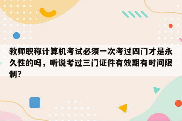 教师职称计算机考试必须一次考过四门才是永久性的吗，听说考过三门证件有效期有时间限制?