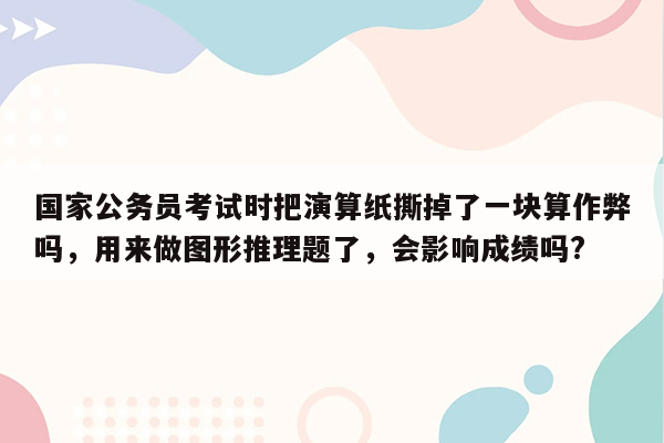 国家公务员考试时把演算纸撕掉了一块算作弊吗，用来做图形推理题了，会影响成绩吗?