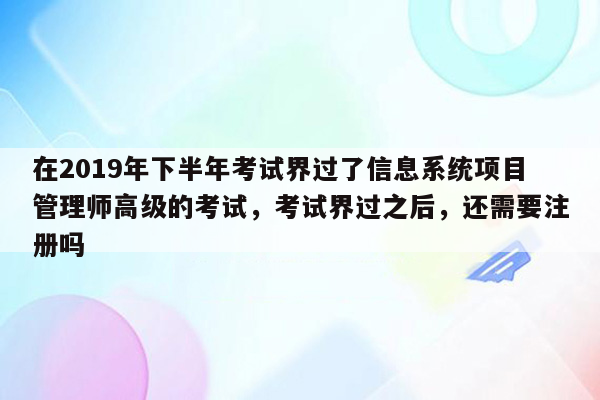 在2019年下半年考试界过了信息系统项目管理师高级的考试，考试界过之后，还需要注册吗