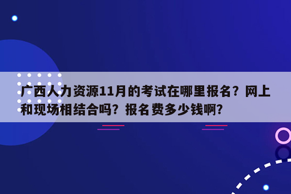 广西人力资源11月的考试在哪里报名？网上和现场相结合吗？报名费多少钱啊？