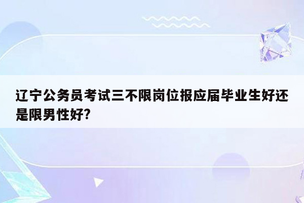 辽宁公务员考试三不限岗位报应届毕业生好还是限男性好?