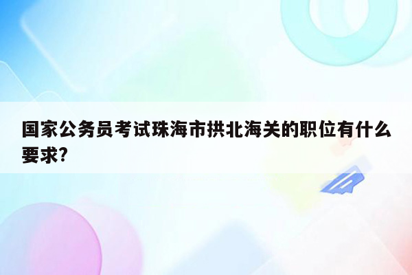 国家公务员考试珠海市拱北海关的职位有什么要求?